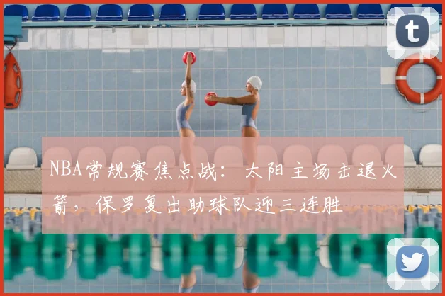 NBA常规赛焦点战：太阳主场击退火箭，保罗复出助球队迎三连胜