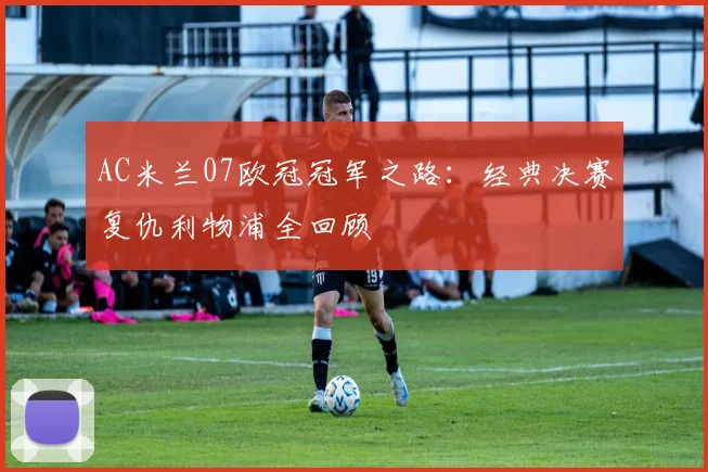AC米兰07欧冠冠军之路:经典决赛复仇利物浦全回顾