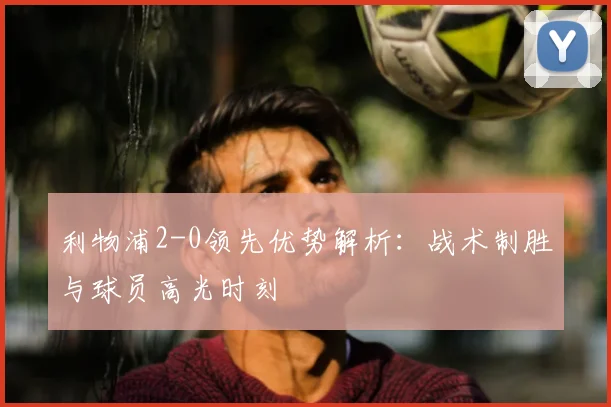 利物浦2-0领先优势解析:战术制胜与球员高光时刻