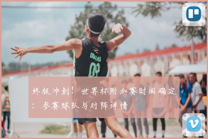 终极冲刺！世界杯附加赛时间确定：参赛球队与对阵详情