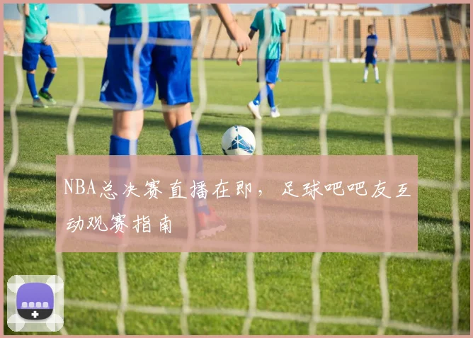 NBA总决赛直播在即，足球吧吧友互动观赛指南