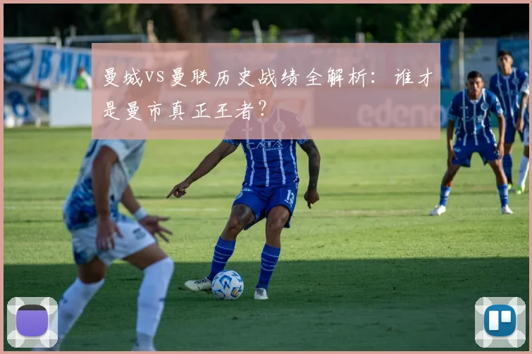 曼城vs曼联历史战绩全解析：谁才是曼市真正王者？