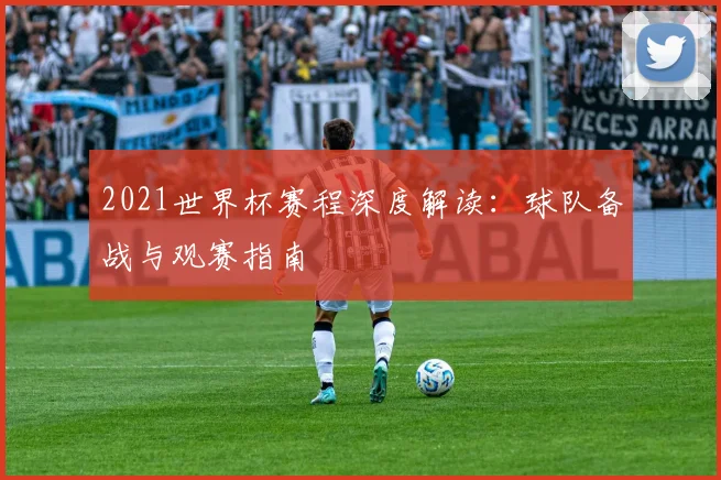 2021世界杯赛程深度解读：球队备战与观赛指南