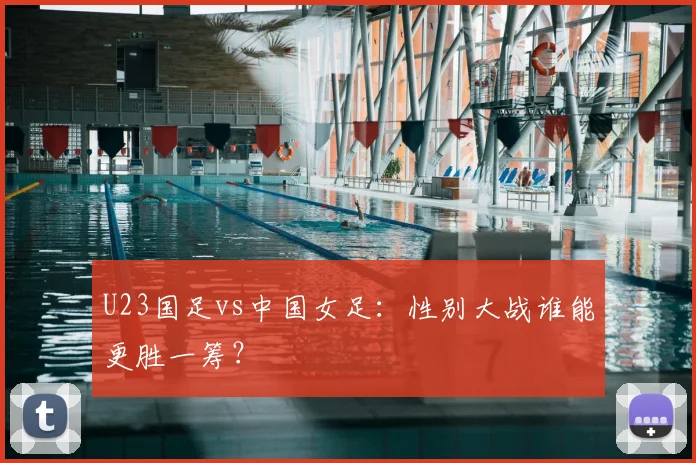 U23国足vs中国女足：性别大战谁能更胜一筹？