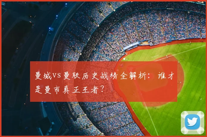 曼城vs曼联历史战绩全解析：谁才是曼市真正王者？