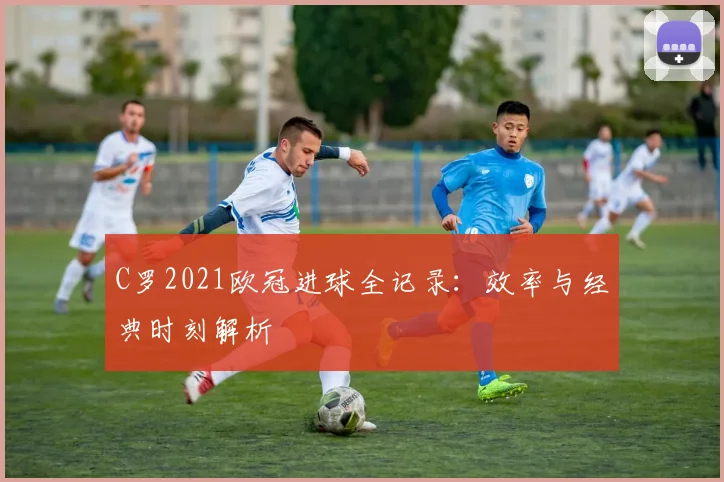 C罗2021欧冠进球全记录：效率与经典时刻解析