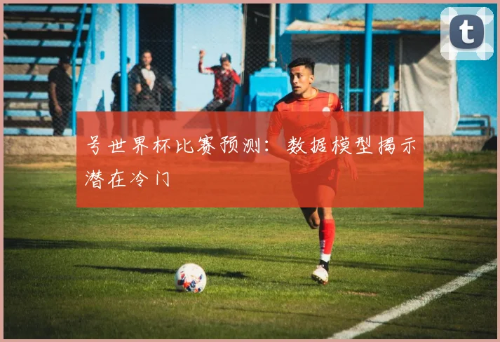 号世界杯比赛预测:数据模型揭示潜在冷门