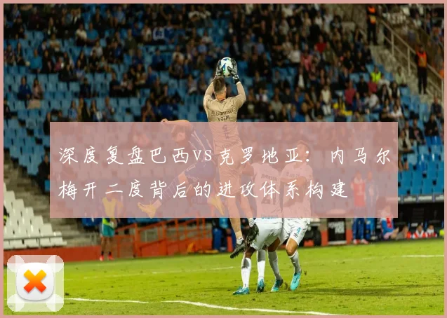深度复盘巴西vs克罗地亚：内马尔梅开二度背后的进攻体系构建