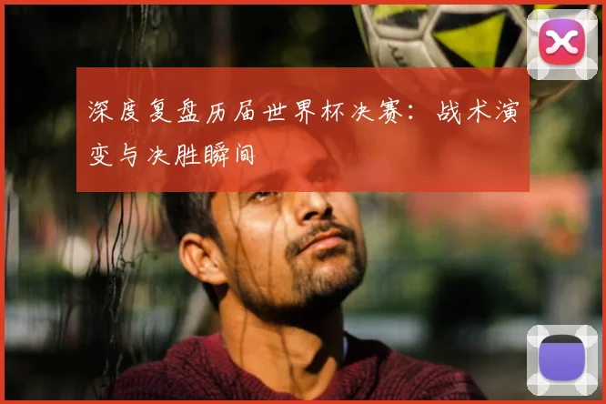 深度复盘历届世界杯决赛：战术演变与决胜瞬间