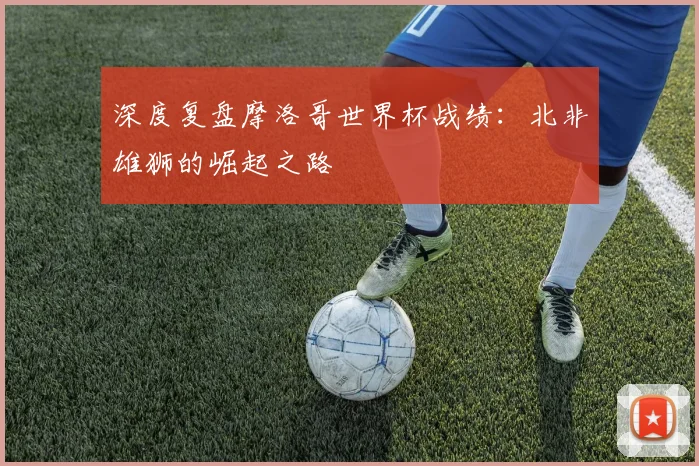 深度复盘摩洛哥世界杯战绩：北非雄狮的崛起之路