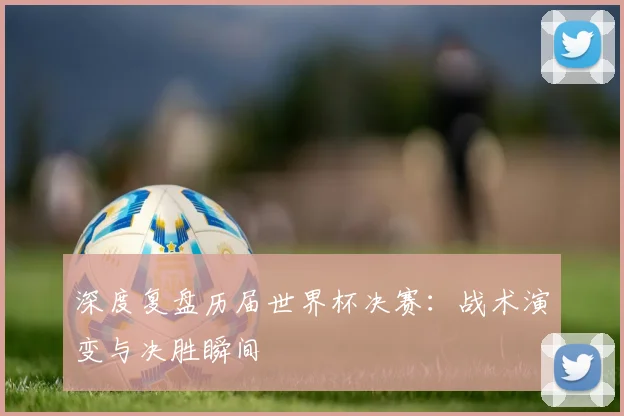 深度复盘历届世界杯决赛：战术演变与决胜瞬间