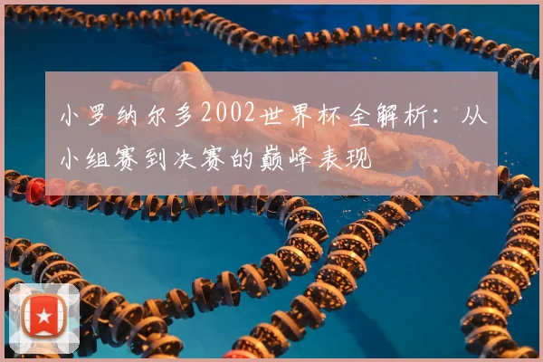 小罗纳尔多2002世界杯全解析：从小组赛到决赛的巅峰表现