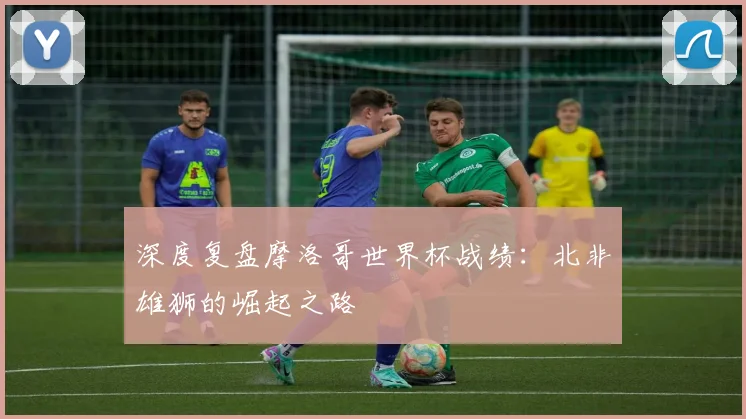 深度复盘摩洛哥世界杯战绩：北非雄狮的崛起之路