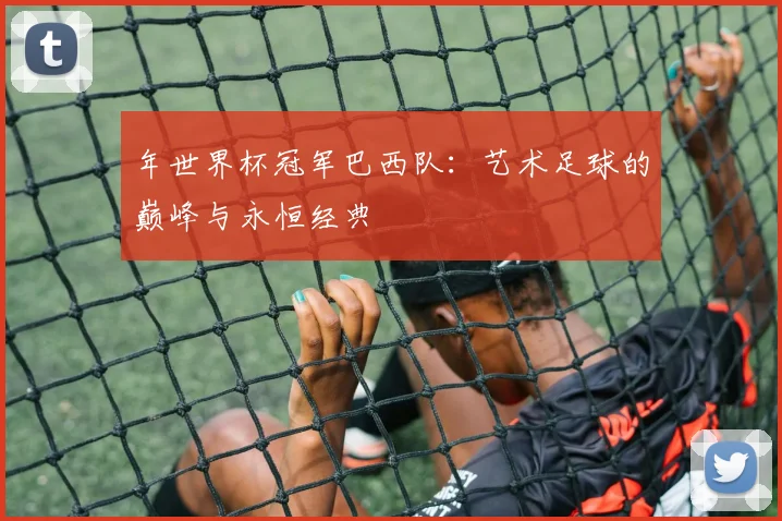 年世界杯冠军巴西队：艺术足球的巅峰与永恒经典