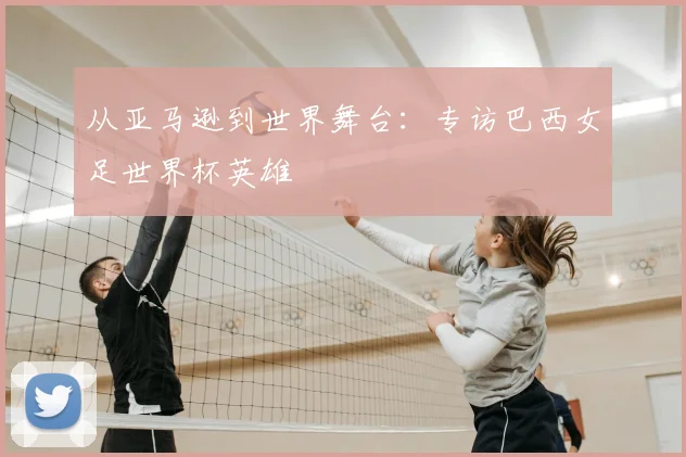 从亚马逊到世界舞台：专访巴西女足世界杯英雄