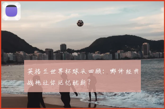 英格兰世界杯球衣回顾:哪件经典战袍让你记忆犹新?